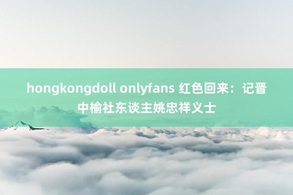 hongkongdoll onlyfans 红色回来：记晋中榆社东谈主姚忠祥义士