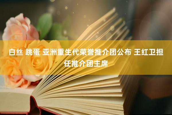 白丝 跳蛋 亚洲重生代荣誉推介团公布 王红卫担任推介团主席