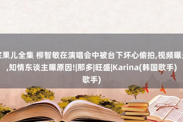 浆果儿全集 柳智敏在演唱会中被台下坏心偷拍，视频曝光，知情东谈主曝原因!|那多|旺盛|Karina(韩国歌手)