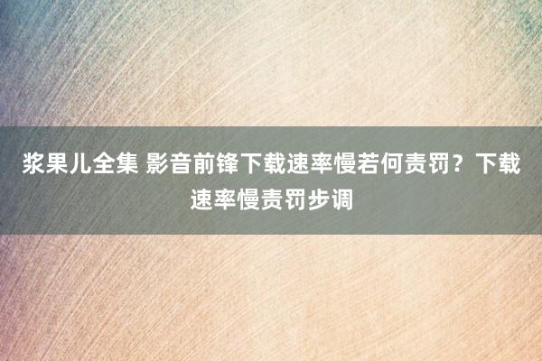 浆果儿全集 影音前锋下载速率慢若何责罚？下载速率慢责罚步调