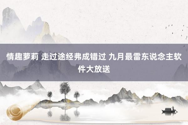 情趣萝莉 走过途经弗成错过 九月最雷东说念主软件大放送