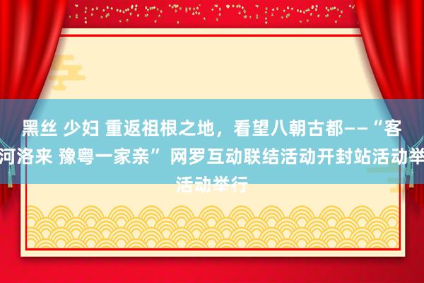 黑丝 少妇 重返祖根之地，看望八朝古都——“客从河洛来 豫粤一家亲” 网罗互动联结活动开封站活动举行