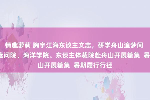 情趣萝莉 胸宇江海东谈主文志，研学舟山追梦间 | 张江高档盘问院、海洋学院、东谈主体裁院赴舟山开展辘集  暑期履行行径