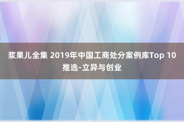 浆果儿全集 2019年中国工商处分案例库Top 10推选-立异与创业