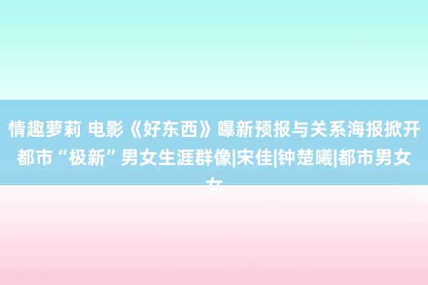 情趣萝莉 电影《好东西》曝新预报与关系海报掀开都市“极新”男女生涯群像|宋佳|钟楚曦|都市男女