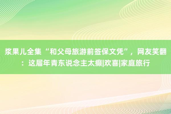 浆果儿全集 “和父母旅游前签保文凭”，网友笑翻：这届年青东说念主太癫|欢喜|家庭旅行