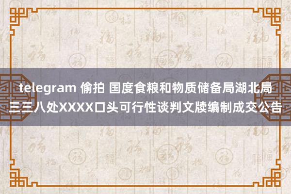 telegram 偷拍 国度食粮和物质储备局湖北局三三八处XXXX口头可行性谈判文牍编制成交公告