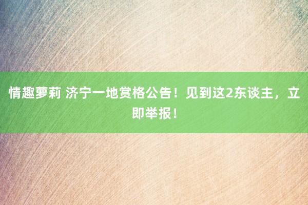 情趣萝莉 济宁一地赏格公告！见到这2东谈主，立即举报！