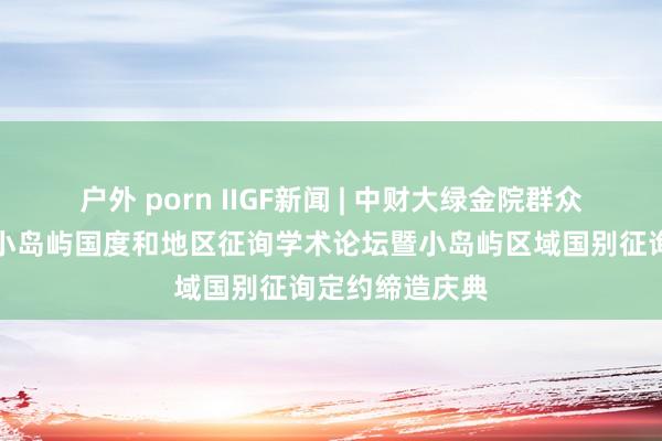 户外 porn IIGF新闻 | 中财大绿金院群众应邀出席首届小岛屿国度和地区征询学术论坛暨小岛屿区域国别征询定约缔造庆典