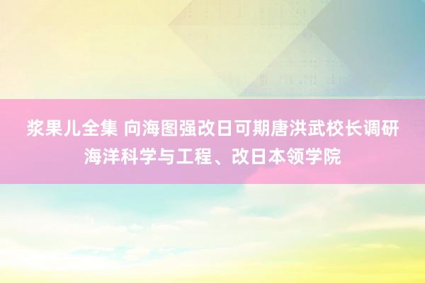 浆果儿全集 向海图强　改日可期　唐洪武校长调研海洋科学与工程、改日本领学院