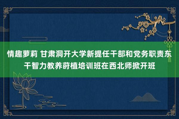 情趣萝莉 甘肃洞开大学新提任干部和党务职责东干智力教养莳植培训班在西北师掀开班