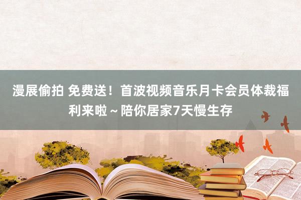 漫展偷拍 免费送！首波视频音乐月卡会员体裁福利来啦～陪你居家7天慢生存