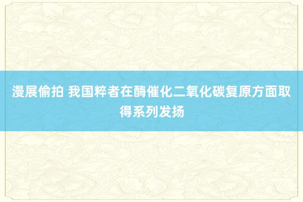 漫展偷拍 我国粹者在酶催化二氧化碳复原方面取得系列发扬