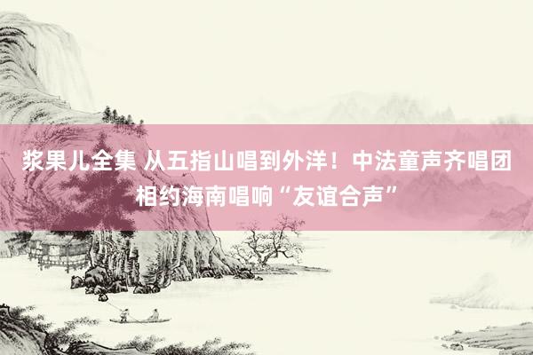 浆果儿全集 从五指山唱到外洋！中法童声齐唱团相约海南唱响“友谊合声”