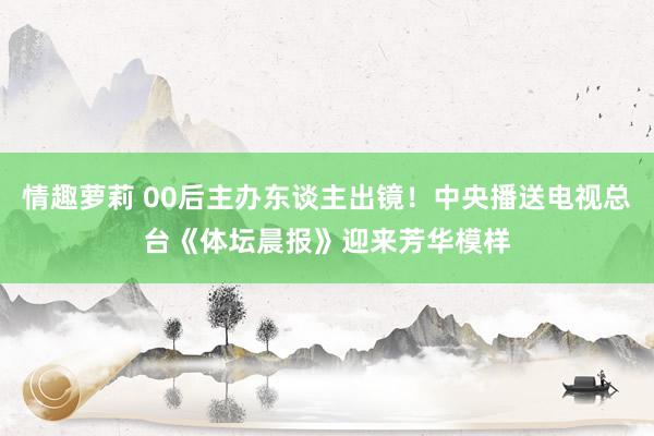 情趣萝莉 00后主办东谈主出镜！中央播送电视总台《体坛晨报》迎来芳华模样