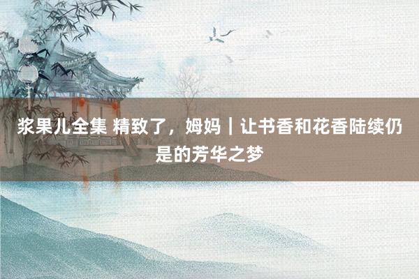 浆果儿全集 精致了，姆妈｜让书香和花香陆续仍是的芳华之梦