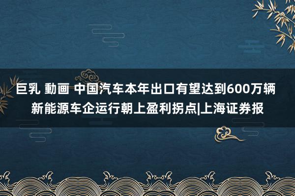 巨乳 動画 中国汽车本年出口有望达到600万辆 新能源车企运行朝上盈利拐点|上海证券报