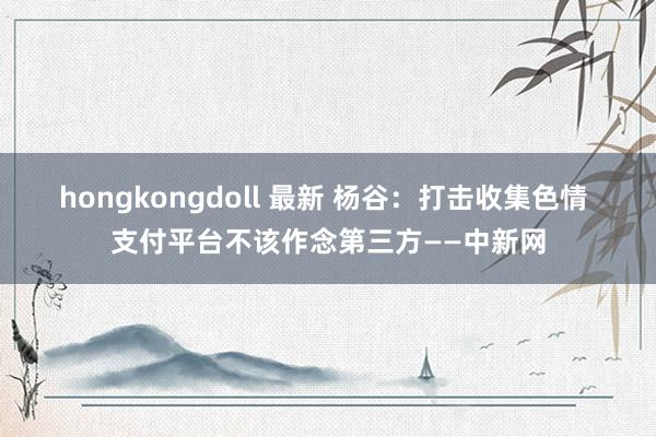 hongkongdoll 最新 杨谷：打击收集色情 支付平台不该作念第三方——中新网