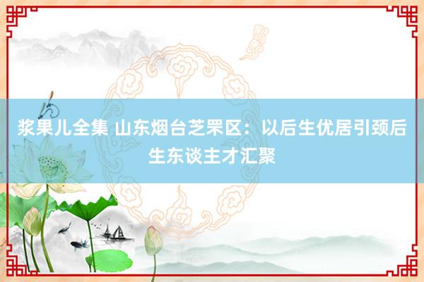 浆果儿全集 山东烟台芝罘区：以后生优居引颈后生东谈主才汇聚