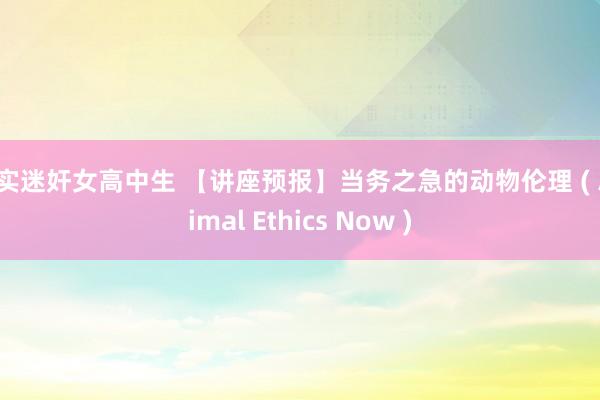 真实迷奸女高中生 【讲座预报】当务之急的动物伦理 ( Animal Ethics Now )