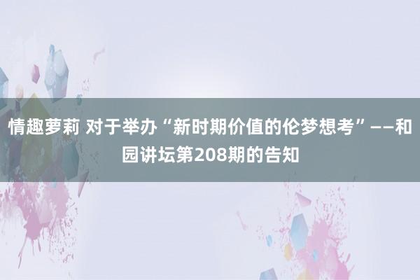 情趣萝莉 对于举办“新时期价值的伦梦想考”——和园讲坛第208期的告知