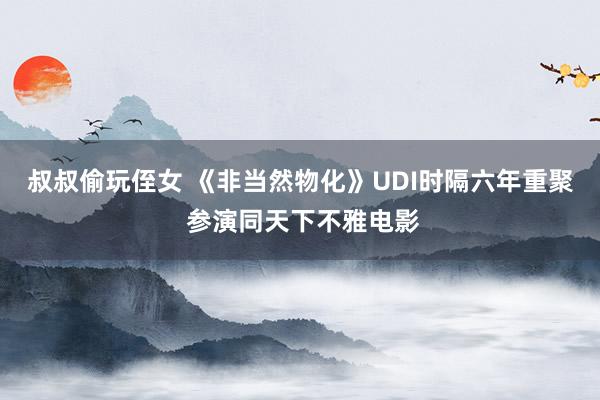 叔叔偷玩侄女 《非当然物化》UDI时隔六年重聚 参演同天下不雅电影