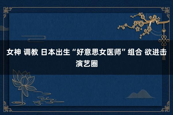 女神 调教 日本出生“好意思女医师”组合 欲进击演艺圈