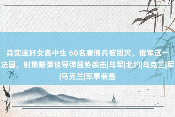 真实迷奸女高中生 60名雇佣兵被团灭，俄军这一招打疼法国，射策略弹谈导弹强势袭击|乌军|北约|乌克兰|军事装备