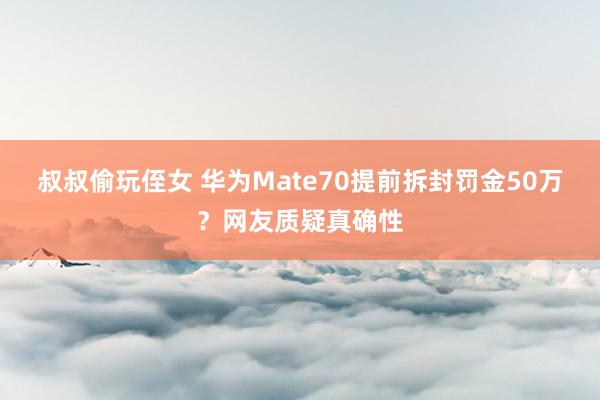 叔叔偷玩侄女 华为Mate70提前拆封罚金50万？网友质疑真确性