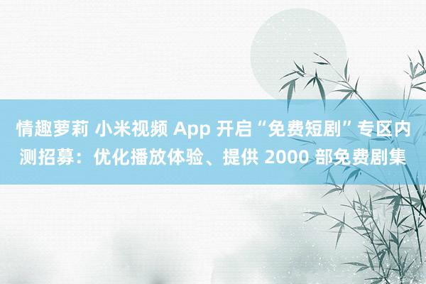 情趣萝莉 小米视频 App 开启“免费短剧”专区内测招募：优化播放体验、提供 2000 部免费剧集