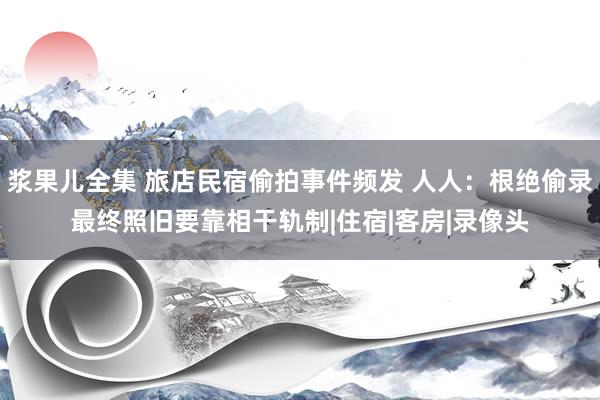 浆果儿全集 旅店民宿偷拍事件频发 人人：根绝偷录最终照旧要靠相干轨制|住宿|客房|录像头