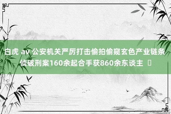 白虎 av 公安机关严厉打击偷拍偷窥玄色产业链条 侦破刑案160余起合手获860余东谈主  ​