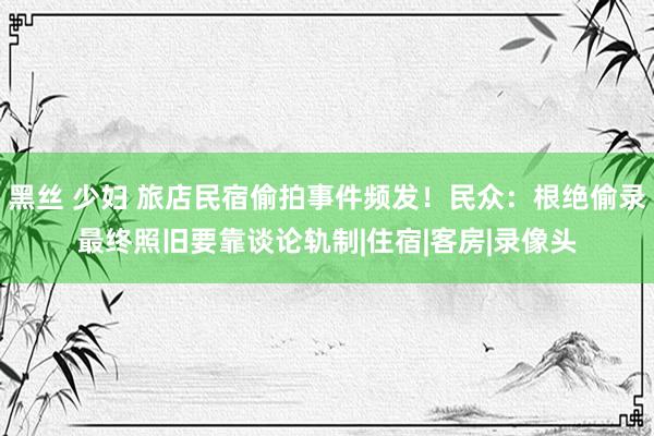 黑丝 少妇 旅店民宿偷拍事件频发！民众：根绝偷录最终照旧要靠谈论轨制|住宿|客房|录像头