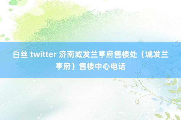 白丝 twitter 济南城发兰亭府售楼处（城发兰亭府）售楼中心电话