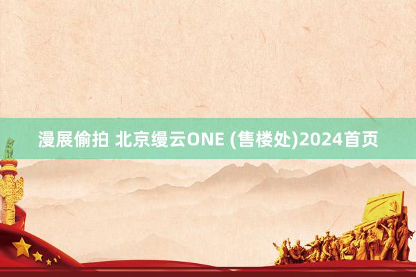 漫展偷拍 北京缦云ONE (售楼处)2024首页