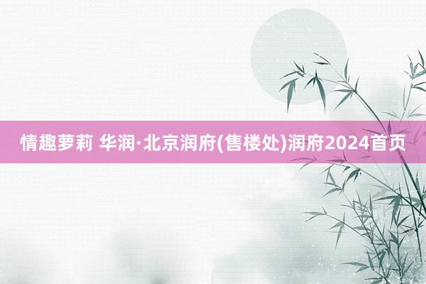 情趣萝莉 华润·北京润府(售楼处)润府2024首页