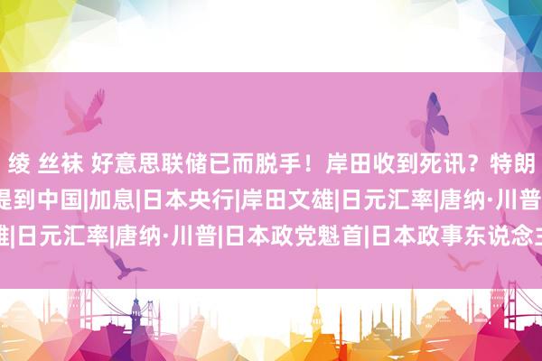 绫 丝袜 好意思联储已而脱手！岸田收到死讯？特朗普张嘴就来，又一次提到中国|加息|日本央行|岸田文雄|日元汇率|唐纳·川普|日本政党魁首|日本政事东说念主物