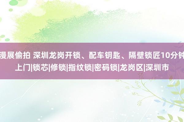 漫展偷拍 深圳龙岗开锁、配车钥匙、隔壁锁匠10分钟上门|锁芯|修锁|指纹锁|密码锁|龙岗区|深圳市