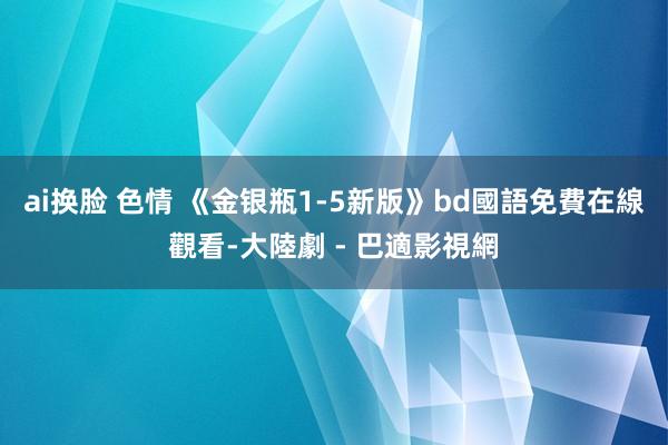 ai换脸 色情 《金银瓶1-5新版》bd國語免費在線觀看-大陸劇 - 巴適影視網