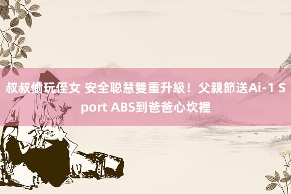 叔叔偷玩侄女 安全聪慧雙重升級！　父親節送Ai-1 Sport ABS到爸爸心坎裡