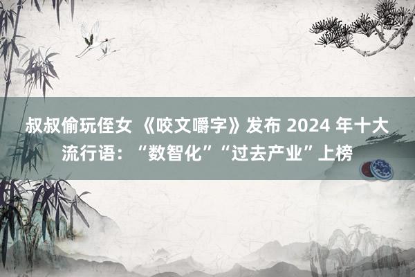 叔叔偷玩侄女 《咬文嚼字》发布 2024 年十大流行语：“数智化”“过去产业”上榜