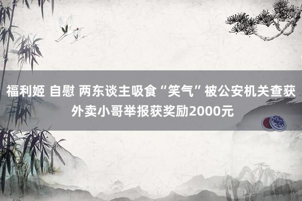 福利姬 自慰 两东谈主吸食“笑气”被公安机关查获 外卖小哥举报获奖励2000元