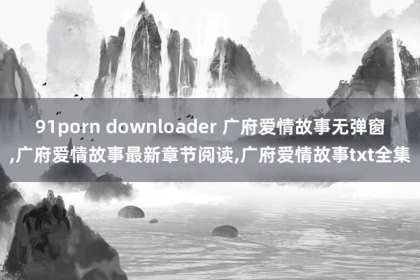 91porn downloader 广府爱情故事无弹窗，广府爱情故事最新章节阅读，广府爱情故事txt全集