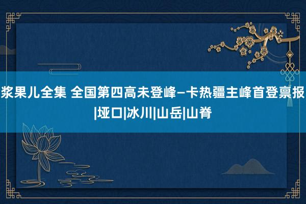 浆果儿全集 全国第四高未登峰—卡热疆主峰首登禀报|垭口|冰川|山岳|山脊