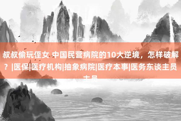 叔叔偷玩侄女 中国民营病院的10大逆境，怎样破解？|医保|医疗机构|抽象病院|医疗本事|医务东谈主员