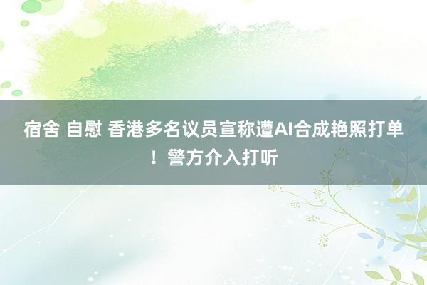 宿舍 自慰 香港多名议员宣称遭AI合成艳照打单！警方介入打听