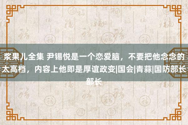 浆果儿全集 尹锡悦是一个恋爱脑，不要把他念念的太高档，内容上他即是厚谊政变|国会|青蒜|国防部长