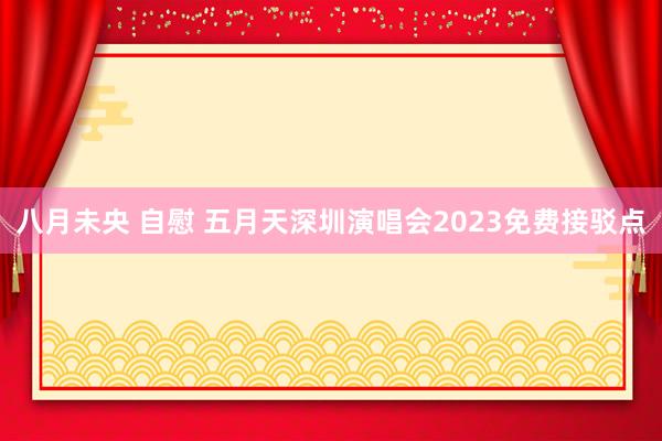 八月未央 自慰 五月天深圳演唱会2023免费接驳点