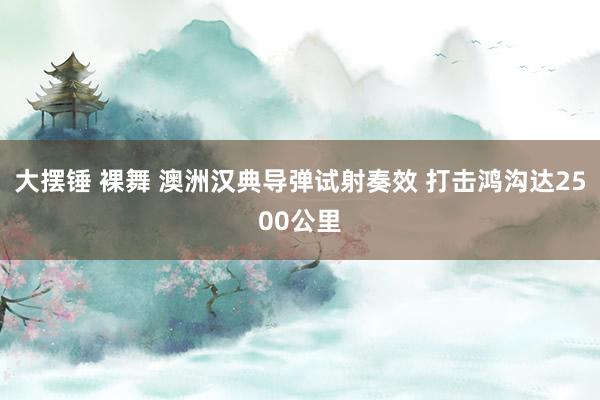 大摆锤 裸舞 澳洲汉典导弹试射奏效 打击鸿沟达2500公里