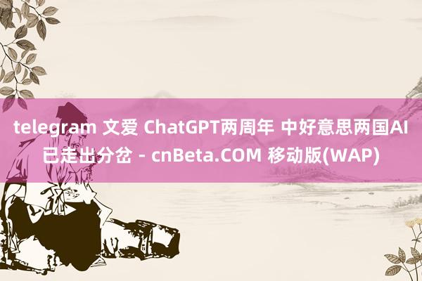 telegram 文爱 ChatGPT两周年 中好意思两国AI已走出分岔 - cnBeta.COM 移动版(WAP)